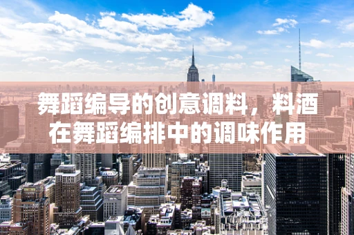 舞蹈编导的创意调料，料酒在舞蹈编排中的调味作用