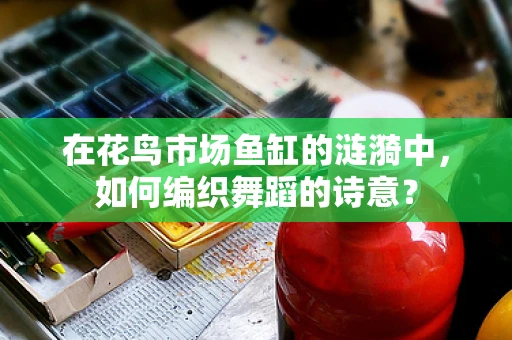在花鸟市场鱼缸的涟漪中，如何编织舞蹈的诗意？