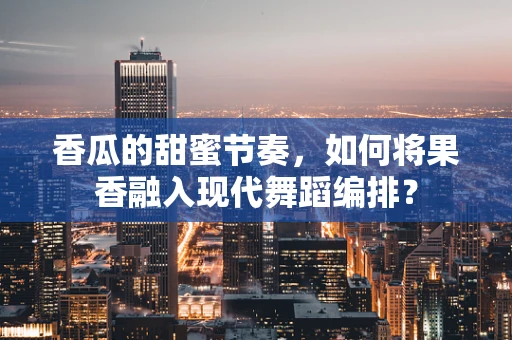 香瓜的甜蜜节奏，如何将果香融入现代舞蹈编排？