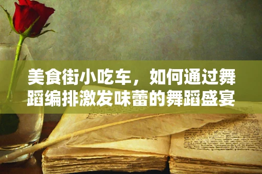 美食街小吃车，如何通过舞蹈编排激发味蕾的舞蹈盛宴？