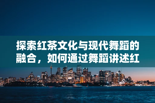 探索红茶文化与现代舞蹈的融合，如何通过舞蹈讲述红茶时光的故事？