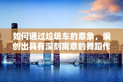 如何通过垃圾车的意象，编创出具有深刻寓意的舞蹈作品？