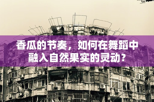 香瓜的节奏，如何在舞蹈中融入自然果实的灵动？