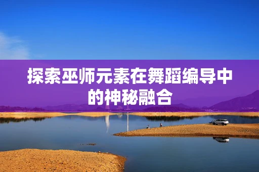 探索巫师元素在舞蹈编导中的神秘融合