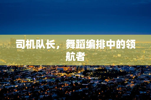 司机队长，舞蹈编排中的领航者