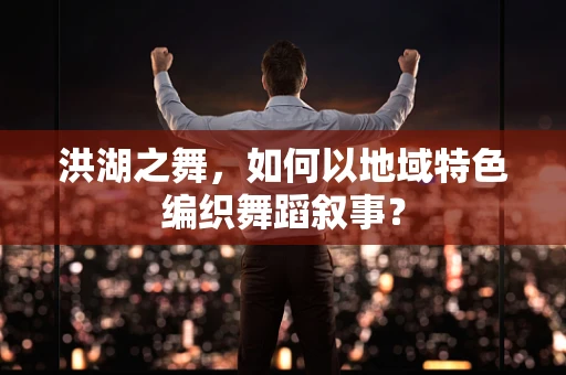 洪湖之舞，如何以地域特色编织舞蹈叙事？