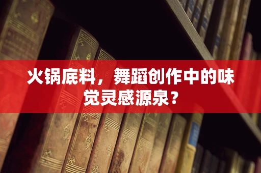 火锅底料，舞蹈创作中的味觉灵感源泉？
