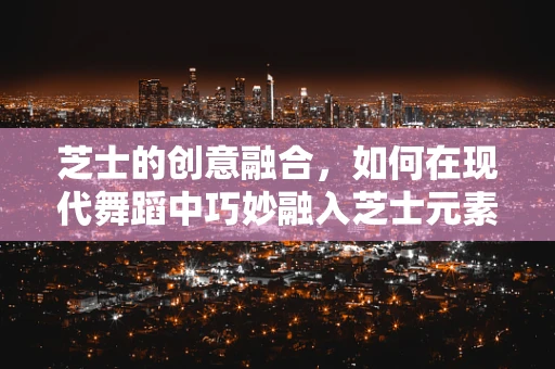 芝士的创意融合，如何在现代舞蹈中巧妙融入芝士元素？