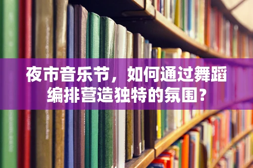 夜市音乐节，如何通过舞蹈编排营造独特的氛围？