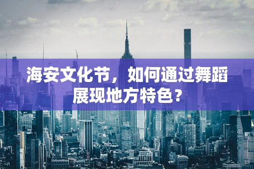 海安文化节，如何通过舞蹈展现地方特色？