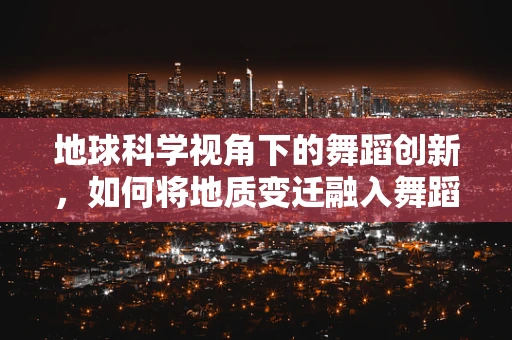 地球科学视角下的舞蹈创新，如何将地质变迁融入舞蹈编排？