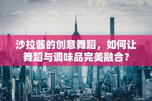 沙拉酱的创意舞蹈，如何让舞蹈与调味品完美融合？