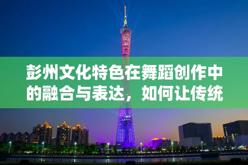 彭州文化特色在舞蹈创作中的融合与表达，如何让传统与现代共舞？