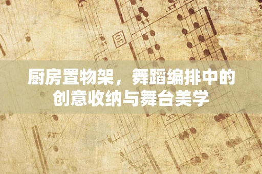 厨房置物架，舞蹈编排中的创意收纳与舞台美学