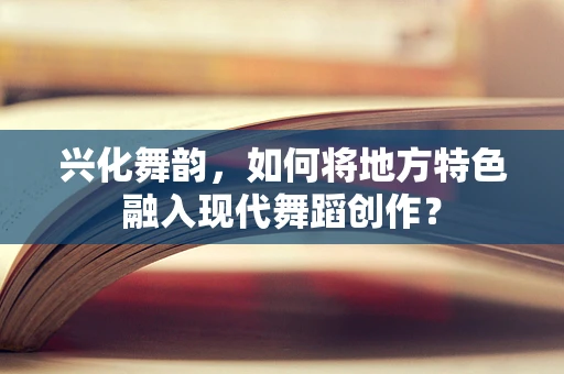 兴化舞韵，如何将地方特色融入现代舞蹈创作？