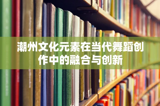 潮州文化元素在当代舞蹈创作中的融合与创新