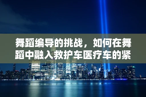 舞蹈编导的挑战，如何在舞蹈中融入救护车医疗车的紧迫与希望？