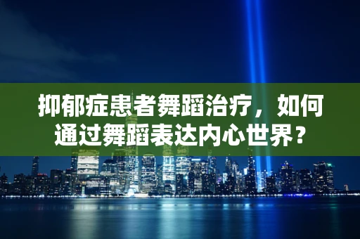 抑郁症患者舞蹈治疗，如何通过舞蹈表达内心世界？