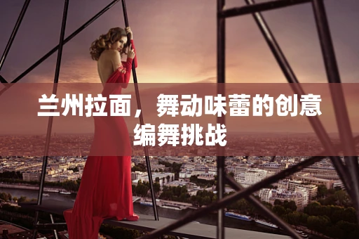 兰州拉面，舞动味蕾的创意编舞挑战