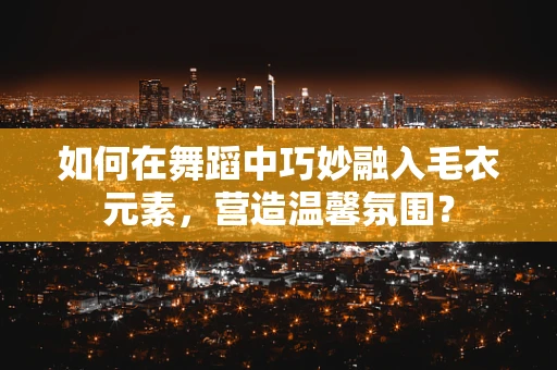 如何在舞蹈中巧妙融入毛衣元素，营造温馨氛围？