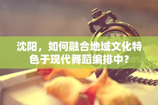 沈阳，如何融合地域文化特色于现代舞蹈编排中？
