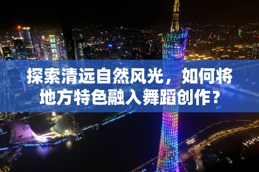 探索清远自然风光，如何将地方特色融入舞蹈创作？