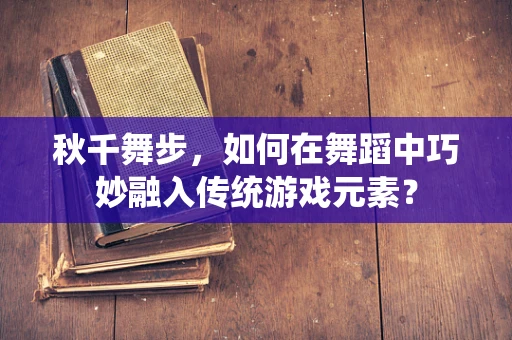 秋千舞步，如何在舞蹈中巧妙融入传统游戏元素？