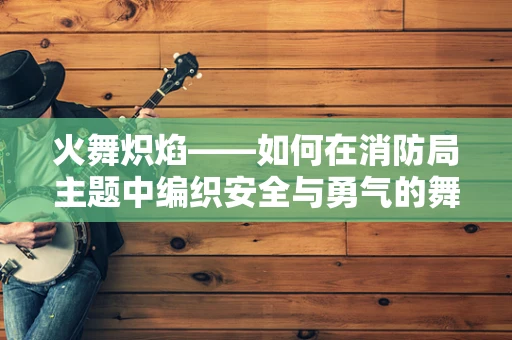 火舞炽焰——如何在消防局主题中编织安全与勇气的舞蹈叙事？