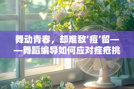 舞动青春，却难敌‘痘’留——舞蹈编导如何应对痤疮挑战？