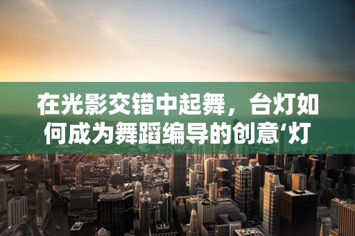 在光影交错中起舞，台灯如何成为舞蹈编导的创意‘灯塔’？