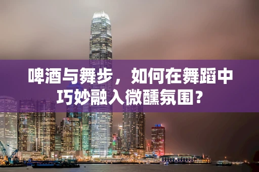 啤酒与舞步，如何在舞蹈中巧妙融入微醺氛围？