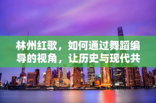 林州红歌，如何通过舞蹈编导的视角，让历史与现代共鸣？