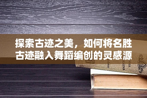探索古迹之美，如何将名胜古迹融入舞蹈编创的灵感源泉？