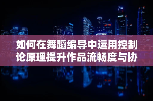 如何在舞蹈编导中运用控制论原理提升作品流畅度与协调性？