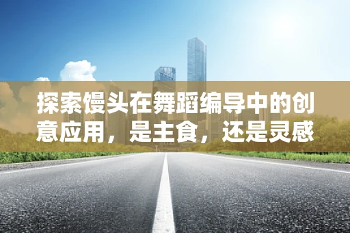 探索馒头在舞蹈编导中的创意应用，是主食，还是灵感源泉？