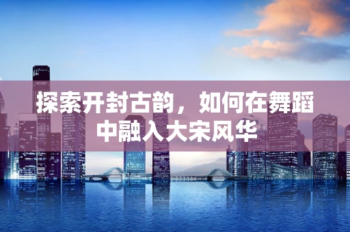 探索开封古韵，如何在舞蹈中融入大宋风华