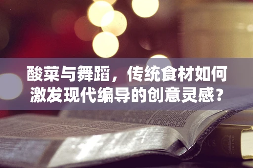 酸菜与舞蹈，传统食材如何激发现代编导的创意灵感？