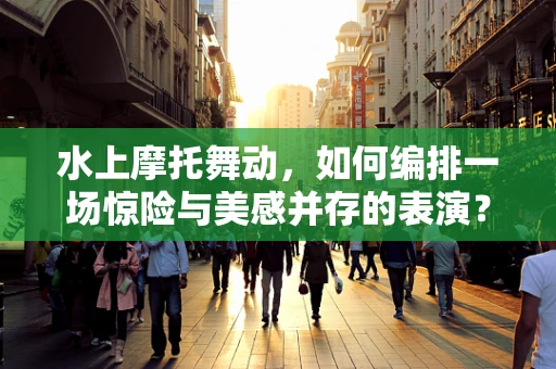 水上摩托舞动，如何编排一场惊险与美感并存的表演？