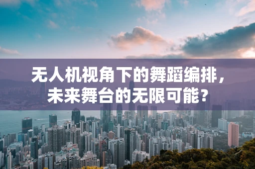 无人机视角下的舞蹈编排，未来舞台的无限可能？
