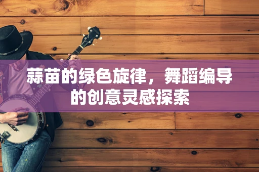 蒜苗的绿色旋律，舞蹈编导的创意灵感探索