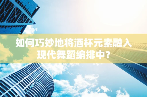 如何巧妙地将酒杯元素融入现代舞蹈编排中？