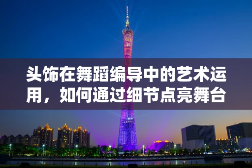 头饰在舞蹈编导中的艺术运用，如何通过细节点亮舞台？