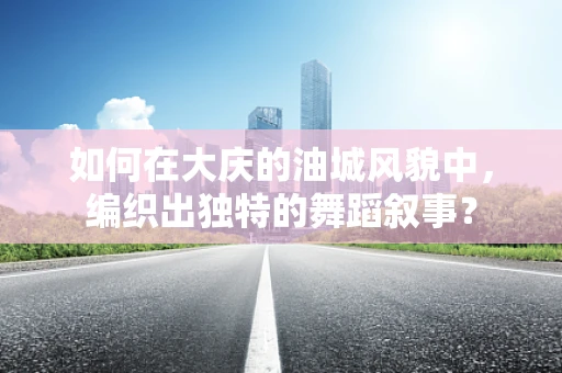 如何在大庆的油城风貌中，编织出独特的舞蹈叙事？