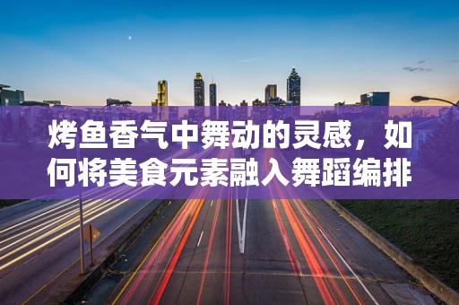 烤鱼香气中舞动的灵感，如何将美食元素融入舞蹈编排？