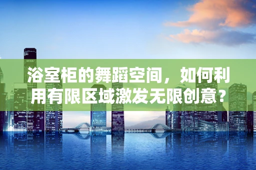 浴室柜的舞蹈空间，如何利用有限区域激发无限创意？