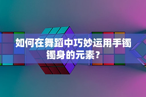 如何在舞蹈中巧妙运用手镯镯身的元素？