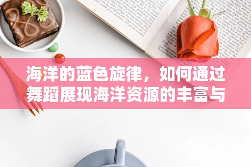 海洋的蓝色旋律，如何通过舞蹈展现海洋资源的丰富与脆弱？