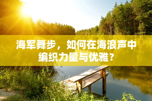 海军舞步，如何在海浪声中编织力量与优雅？