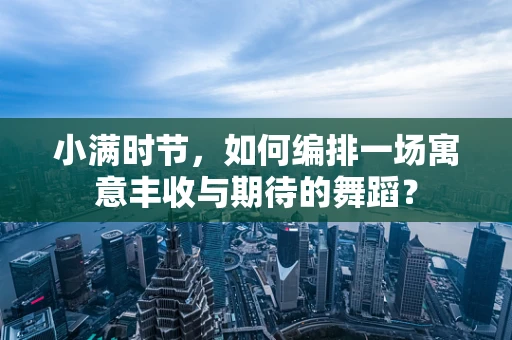 小满时节，如何编排一场寓意丰收与期待的舞蹈？