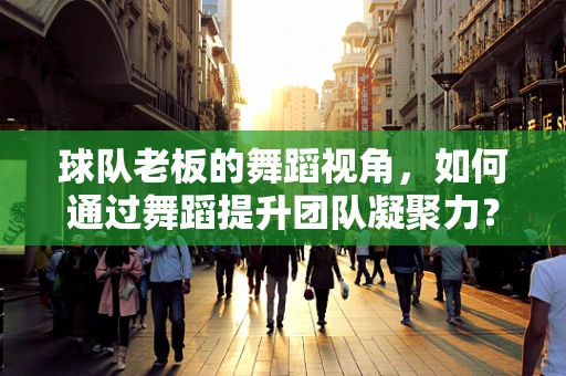 球队老板的舞蹈视角，如何通过舞蹈提升团队凝聚力？